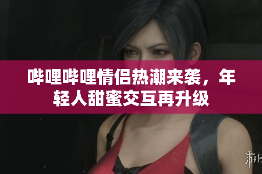 哔哩哔哩情侣热潮来袭，年轻人甜蜜交互再升级