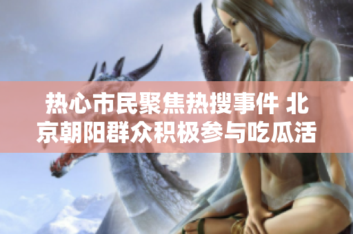 热心市民聚焦热搜事件 北京朝阳群众积极参与吃瓜活动
