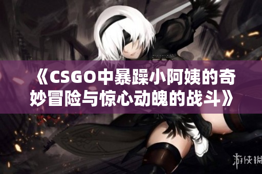 《CSGO中暴躁小阿姨的奇妙冒险与惊心动魄的战斗》