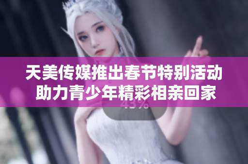 天美传媒推出春节特别活动 助力青少年精彩相亲回家之旅
