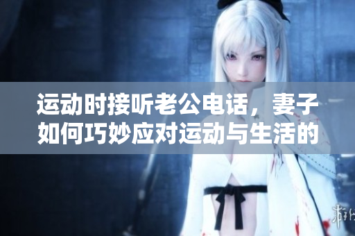 运动时接听老公电话，妻子如何巧妙应对运动与生活的平衡