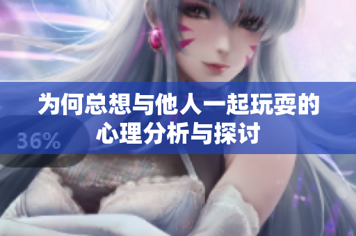 为何总想与他人一起玩耍的心理分析与探讨