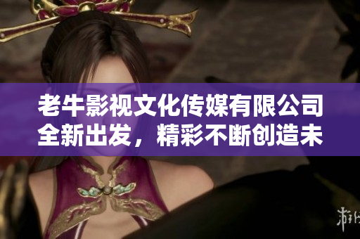 老牛影视文化传媒有限公司全新出发，精彩不断创造未来