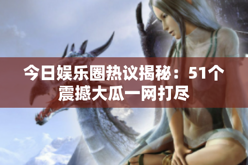 今日娱乐圈热议揭秘：51个震撼大瓜一网打尽