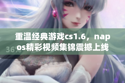 重温经典游戏cs1.6，napos精彩视频集锦震撼上线