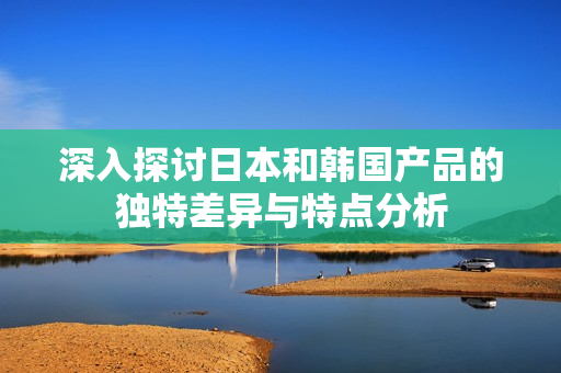 深入探讨日本和韩国产品的独特差异与特点分析