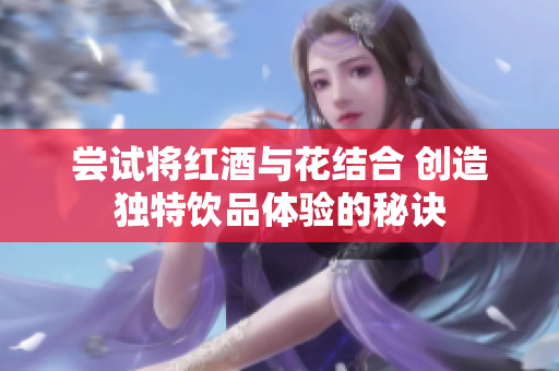尝试将红酒与花结合 创造独特饮品体验的秘诀