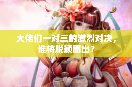大佬们一对三的激烈对决，谁将脱颖而出？
