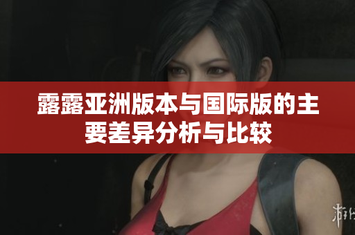 露露亚洲版本与国际版的主要差异分析与比较
