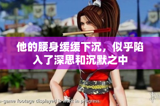 他的腰身缓缓下沉，似乎陷入了深思和沉默之中
