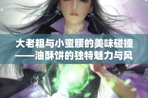 大老粗与小蛮腰的美味碰撞——油酥饼的独特魅力与风味探秘