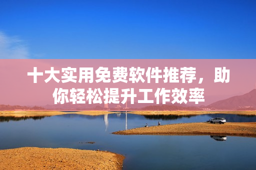 十大实用免费软件推荐，助你轻松提升工作效率