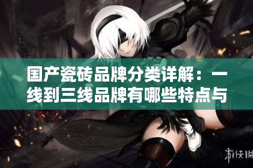 国产瓷砖品牌分类详解：一线到三线品牌有哪些特点与优势