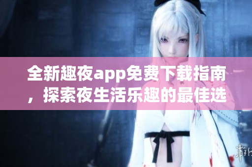 全新趣夜app免费下载指南，探索夜生活乐趣的最佳选择