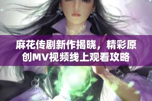 麻花传剧新作揭晓，精彩原创MV视频线上观看攻略