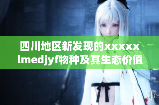 四川地区新发现的xxxxxlmedjyf物种及其生态价值探讨
