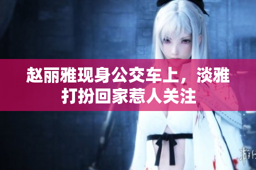 赵丽雅现身公交车上，淡雅打扮回家惹人关注