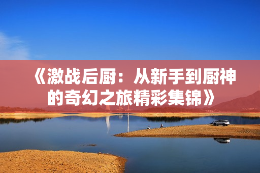 《激战后厨：从新手到厨神的奇幻之旅精彩集锦》