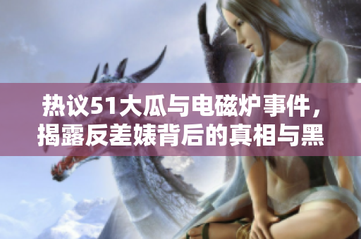 热议51大瓜与电磁炉事件，揭露反差婊背后的真相与黑料