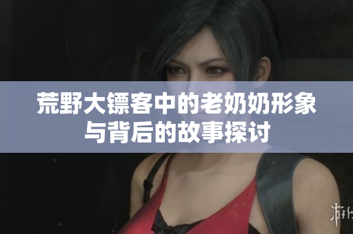 荒野大镖客中的老奶奶形象与背后的故事探讨