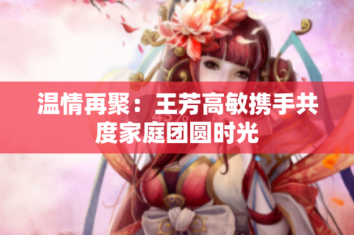 温情再聚：王芳高敏携手共度家庭团圆时光