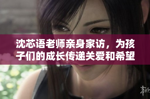 沈芯语老师亲身家访，为孩子们的成长传递关爱和希望