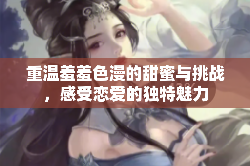 重温羞羞色漫的甜蜜与挑战，感受恋爱的独特魅力