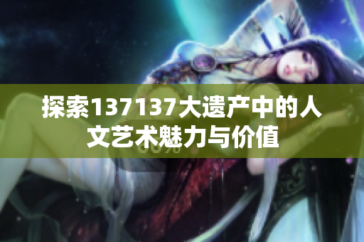 探索137137大遗产中的人文艺术魅力与价值