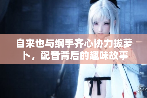 自来也与纲手齐心协力拔萝卜，配音背后的趣味故事