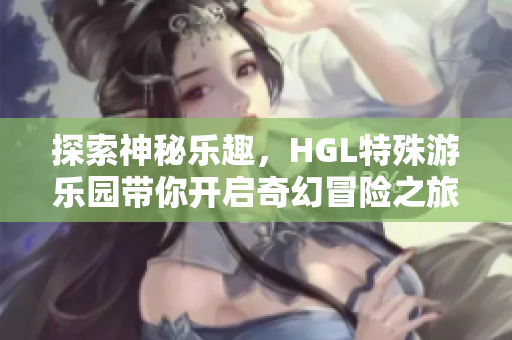 探索神秘乐趣，HGL特殊游乐园带你开启奇幻冒险之旅