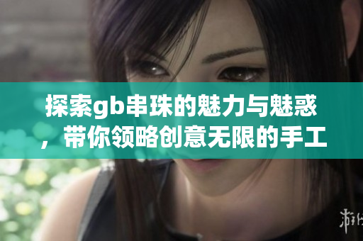 探索gb串珠的魅力与魅惑，带你领略创意无限的手工艺品