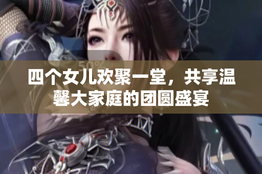 四个女儿欢聚一堂，共享温馨大家庭的团圆盛宴