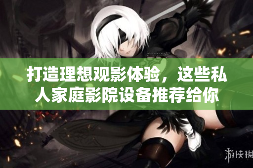 打造理想观影体验，这些私人家庭影院设备推荐给你