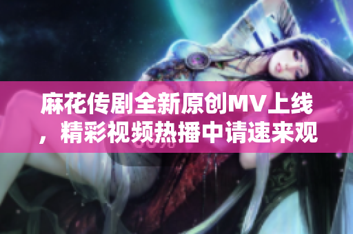 麻花传剧全新原创MV上线，精彩视频热播中请速来观看