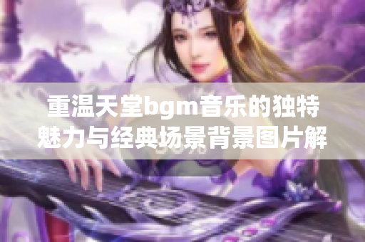 重温天堂bgm音乐的独特魅力与经典场景背景图片解析