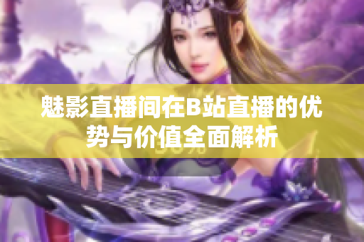 魅影直播间在B站直播的优势与价值全面解析