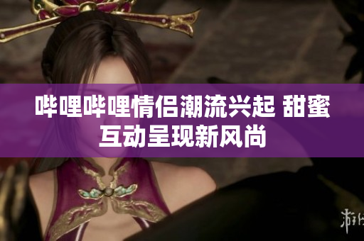 哔哩哔哩情侣潮流兴起 甜蜜互动呈现新风尚
