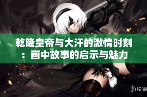 乾隆皇帝与大汗的激情时刻：画中故事的启示与魅力