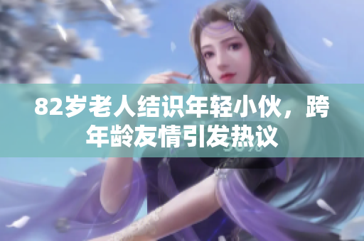 82岁老人结识年轻小伙，跨年龄友情引发热议