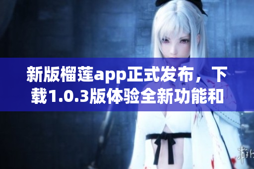 新版榴莲app正式发布，下载1.0.3版体验全新功能和界面