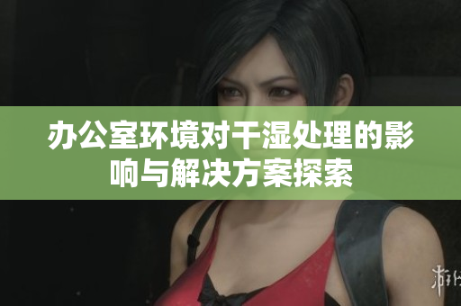 办公室环境对干湿处理的影响与解决方案探索
