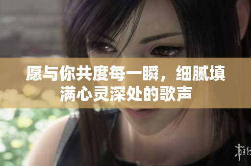 愿与你共度每一瞬，细腻填满心灵深处的歌声