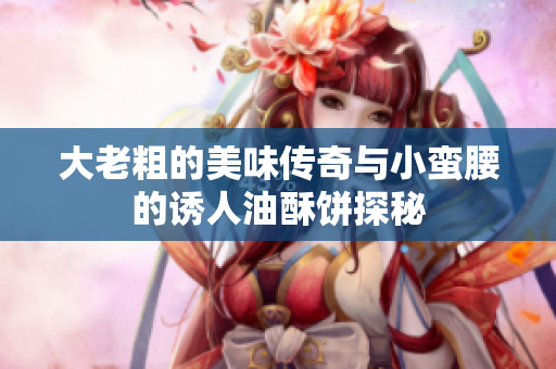 大老粗的美味传奇与小蛮腰的诱人油酥饼探秘