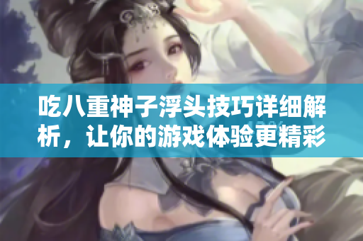吃八重神子浮头技巧详细解析，让你的游戏体验更精彩