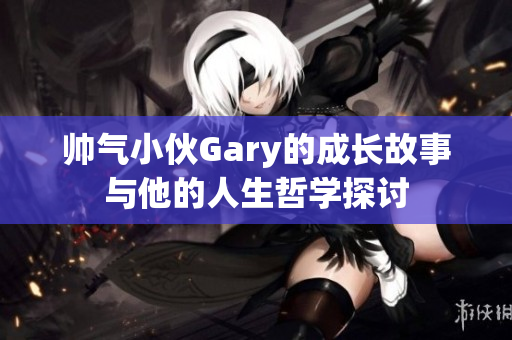帅气小伙Gary的成长故事与他的人生哲学探讨