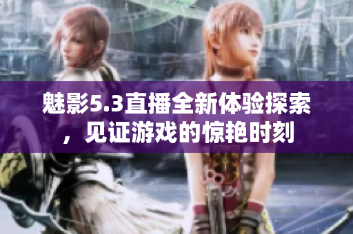 魅影5.3直播全新体验探索，见证游戏的惊艳时刻