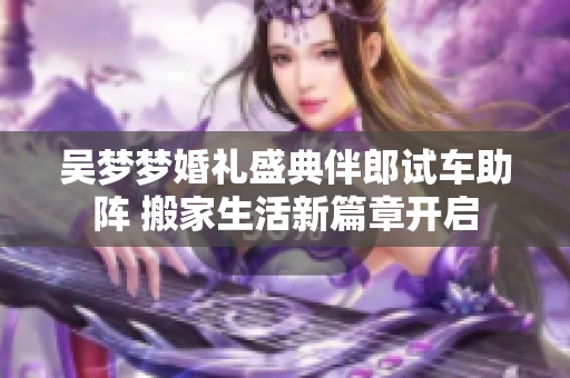 吴梦梦婚礼盛典伴郎试车助阵 搬家生活新篇章开启