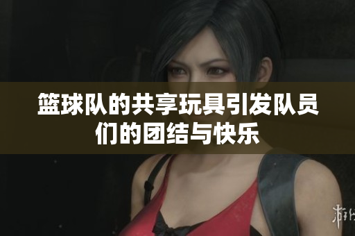篮球队的共享玩具引发队员们的团结与快乐