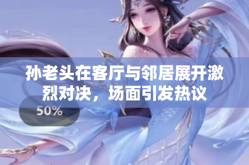 孙老头在客厅与邻居展开激烈对决，场面引发热议