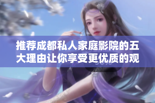 推荐成都私人家庭影院的五大理由让你享受更优质的观影体验